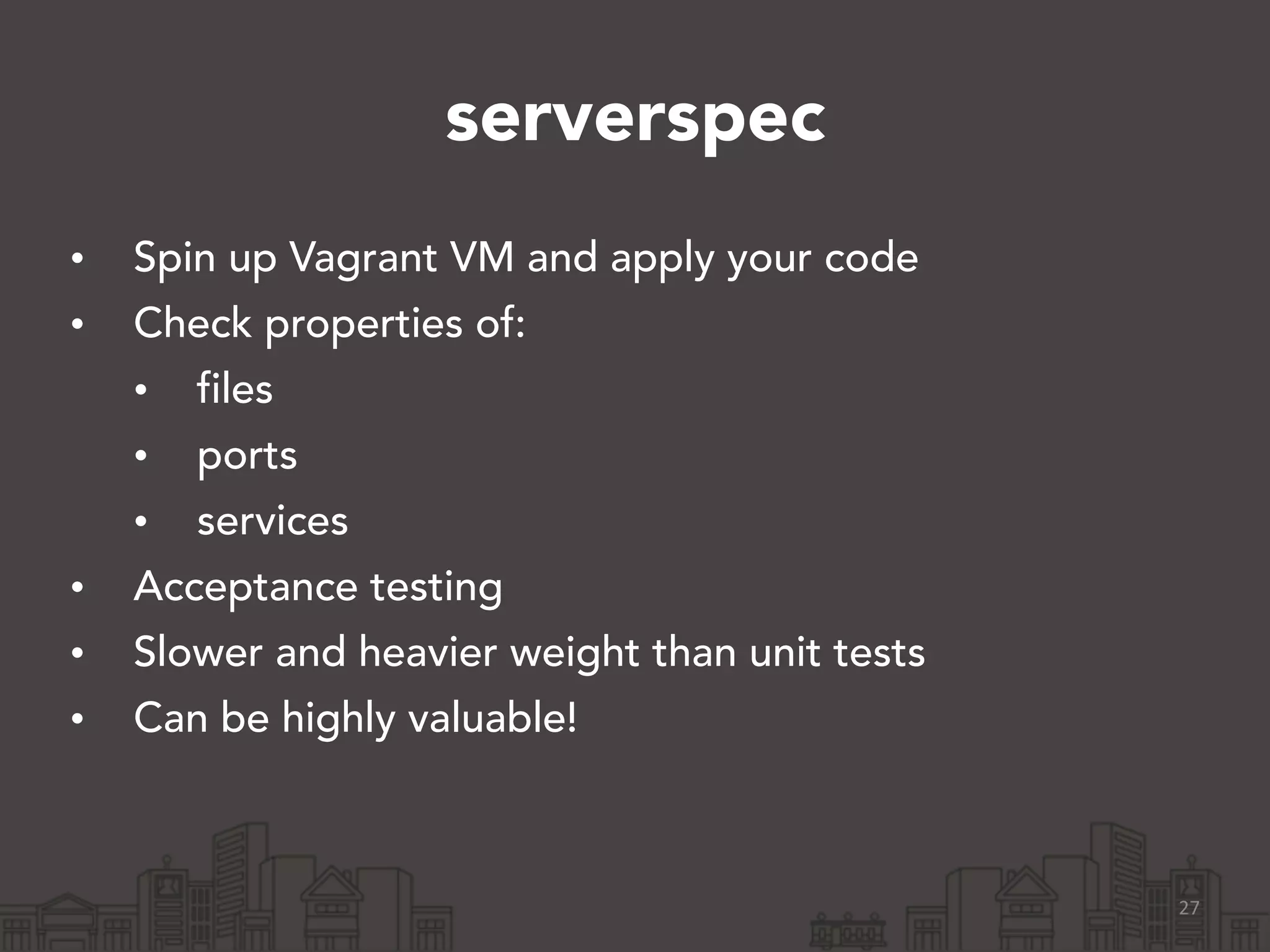 serverspec
• Spin up Vagrant VM and apply your code
• Check properties of:
• files
• ports
• services
• Acceptance testing
• Slower and heavier weight than unit tests
• Can be highly valuable!
27
 