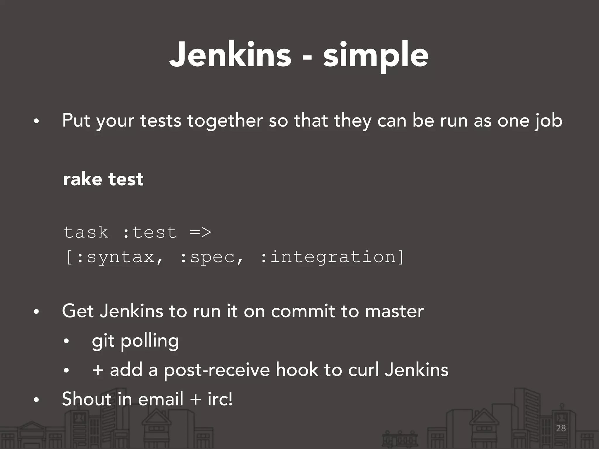Jenkins - simple
• Put your tests together so that they can be run as one job
!
rake test 
task :test =>
[:syntax, :spec, :integration] 
• Get Jenkins to run it on commit to master
• git polling
• + add a post-receive hook to curl Jenkins
• Shout in email + irc!
28
 