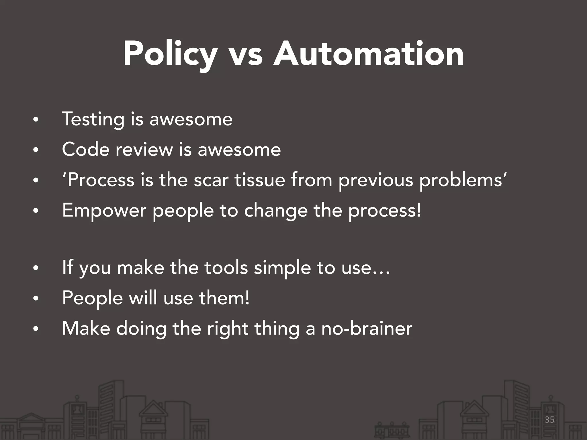 Policy vs Automation
• Testing is awesome
• Code review is awesome
• ‘Process is the scar tissue from previous problems’
• Empower people to change the process! 
• If you make the tools simple to use…
• People will use them!
• Make doing the right thing a no-brainer
35
 