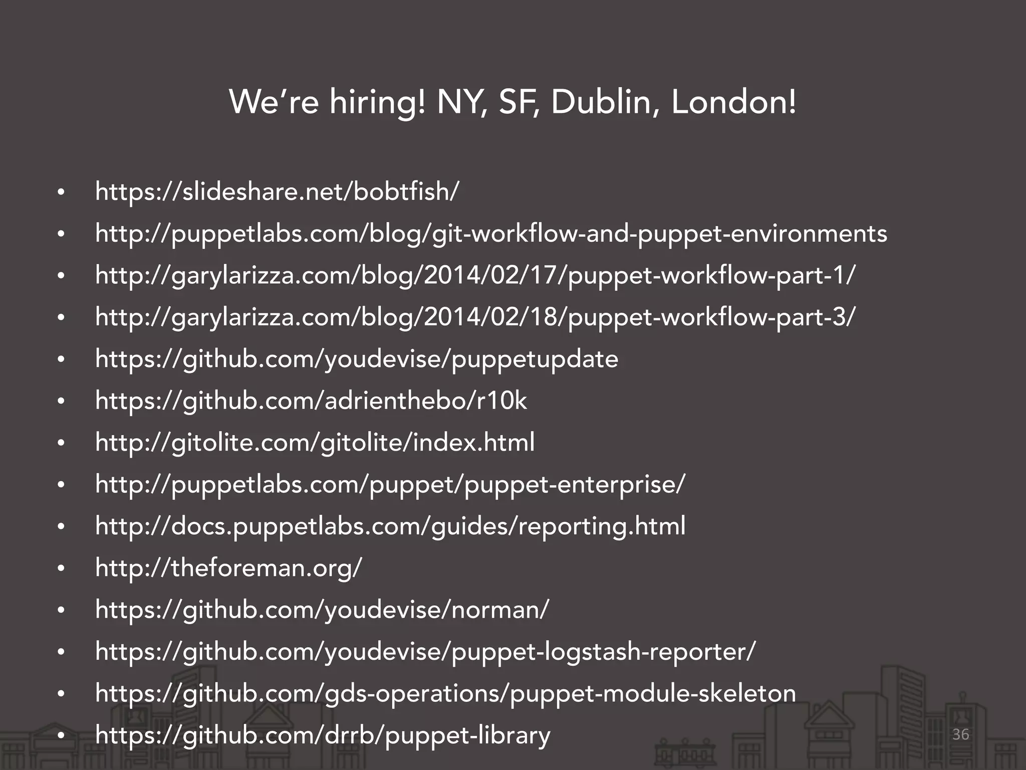 We’re hiring! NY, SF, Dublin, London!
!
• https://slideshare.net/bobtfish/
• http://puppetlabs.com/blog/git-workflow-and-puppet-environments
• http://garylarizza.com/blog/2014/02/17/puppet-workflow-part-1/
• http://garylarizza.com/blog/2014/02/18/puppet-workflow-part-3/
• https://github.com/youdevise/puppetupdate
• https://github.com/adrienthebo/r10k
• http://gitolite.com/gitolite/index.html
• http://puppetlabs.com/puppet/puppet-enterprise/
• http://docs.puppetlabs.com/guides/reporting.html
• http://theforeman.org/
• https://github.com/youdevise/norman/
• https://github.com/youdevise/puppet-logstash-reporter/
• https://github.com/gds-operations/puppet-module-skeleton
• https://github.com/drrb/puppet-library 36
 
