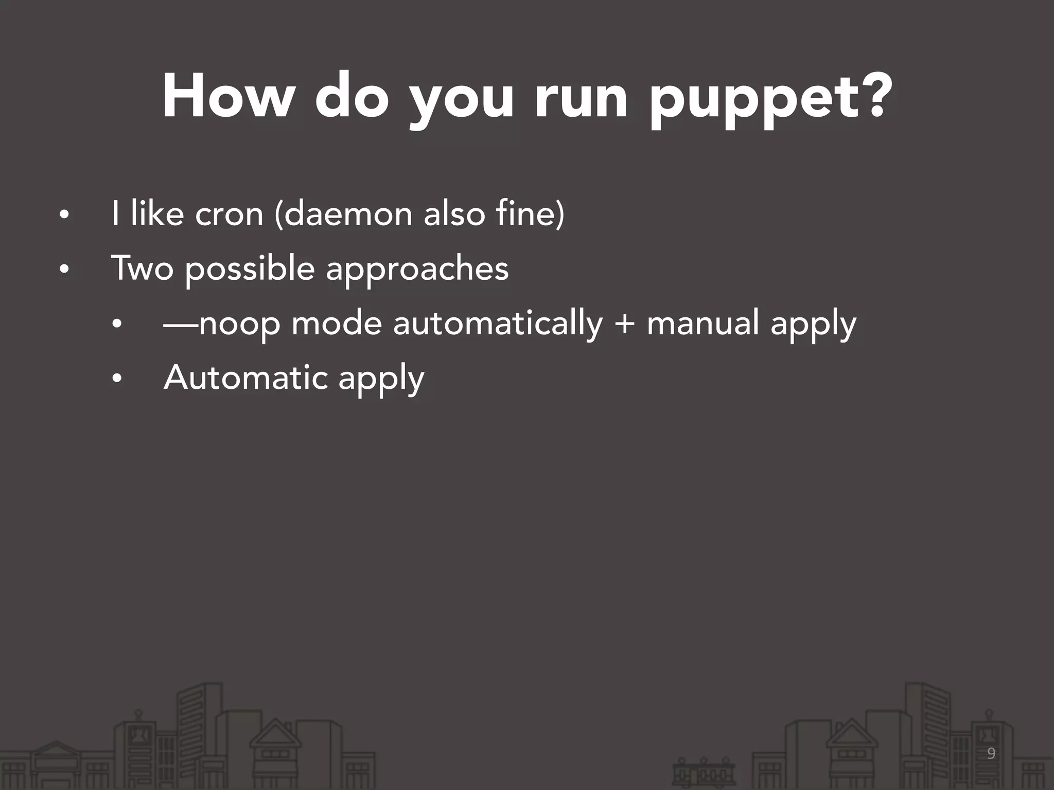 How do you run puppet?
• I like cron (daemon also fine)
• Two possible approaches
• —noop mode automatically + manual apply
• Automatic apply
9
 
