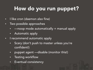 How do you run puppet?
• I like cron (daemon also fine)
• Two possible approaches
• —noop mode automatically + manual apply
• Automatic apply
• I recommend automatic apply
• Scary (don’t push to master unless you’re
confident!)
• puppet agent —disable (monitor this!)
• Testing workflow
• Eventual consistency
11
 