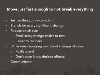 Move just fast enough to not break everything
• Test so that you’re confident
• Branch for every significant change
• Reduce batch size
• Small scary change easier to test
• Easier to roll back
• Otherwise - applying months of changes at once
• Really scary!
• Don’t even know desired effects!
• Communicate!
12
 