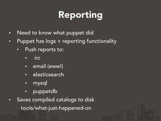 Reporting
• Need to know what puppet did
• Puppet has logs + reporting functionality
• Push reports to:
• irc
• email (eww!)
• elasticsearch
• mysql
• puppetdb
• Saves compiled catalogs to disk
tools/what-just-happened-on
17
 