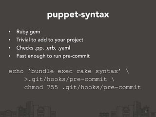puppet-syntax
• Ruby gem
• Trivial to add to your project
• Checks .pp, .erb, .yaml
• Fast enough to run pre-commit 
echo ‘bundle exec rake syntax’ 
>.git/hooks/pre-commit 
chmod 755 .git/hooks/pre-commit
21
 