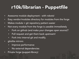 r10k/librarian - Puppetfile
• Awesome module deployment - with robots!
• Easy vendor/modules directory for modules from the forge
• Makes module = git repository pattern easier
• Not every module from the forge is useable immediately
• Fork on github (and make your changes open source)?
• Pull request and get them back upstream!
• Fork into internal git and modify.
• gitolite mirrors
• Improve performance
• No external dependencies
• Private forge (puppet-library)
22
 