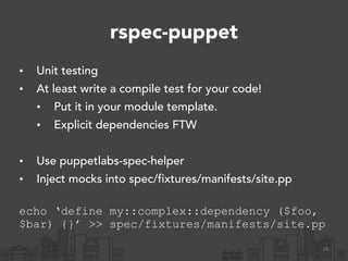 rspec-puppet
• Unit testing
• At least write a compile test for your code!
• Put it in your module template.
• Explicit dependencies FTW
!
• Use puppetlabs-spec-helper
• Inject mocks into spec/fixtures/manifests/site.pp 
echo ‘define my::complex::dependency ($foo,
$bar) {}’ >> spec/fixtures/manifests/site.pp
26
 