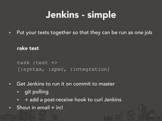 Jenkins - simple
• Put your tests together so that they can be run as one job
!
rake test 
task :test =>
[:syntax, :spec, :integration] 
• Get Jenkins to run it on commit to master
• git polling
• + add a post-receive hook to curl Jenkins
• Shout in email + irc!
28
 