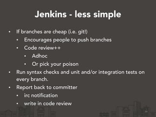 Jenkins - less simple
• If branches are cheap (i.e. git!)
• Encourages people to push branches
• Code review++
• Adhoc
• Or pick your poison
• Run syntax checks and unit and/or integration tests on
every branch.
• Report back to committer
• irc notification
• write in code review
29
 