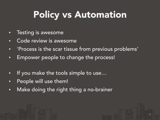 Policy vs Automation
• Testing is awesome
• Code review is awesome
• ‘Process is the scar tissue from previous problems’
• Empower people to change the process! 
• If you make the tools simple to use…
• People will use them!
• Make doing the right thing a no-brainer
35
 