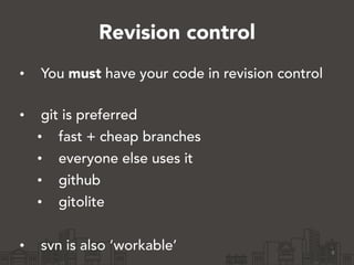 Revision control
• You must have your code in revision control 
• git is preferred
• fast + cheap branches
• everyone else uses it
• github
• gitolite
!
• svn is also ‘workable’ 8
 