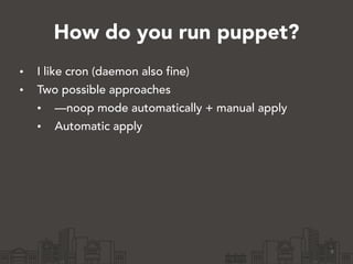 How do you run puppet?
• I like cron (daemon also fine)
• Two possible approaches
• —noop mode automatically + manual apply
• Automatic apply
9
 