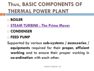 VANITA THAKKAR - BIT
10
Thus, BASIC COMPONENTS OF
THERMAL POWER PLANT
 BOILER
 STEAM TURBINE : The Prime Mover
 CONDENSER
 FEED PUMP
Supported by various sub-systems / accessories /
equipments required for their proper, efficient
working and to ensure their proper working in
co-ordination with each other.
 