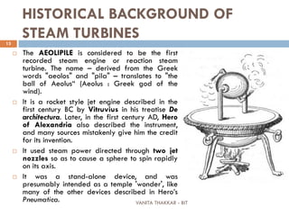 VANITA THAKKAR - BIT
13
HISTORICAL BACKGROUND OF
STEAM TURBINES
 The AEOLIPILE is considered to be the first
recorded steam engine or reaction steam
turbine. The name – derived from the Greek
words "aeolos" and "pila" – translates to "the
ball of Aeolus“ (Aeolus : Greek god of the
wind).
 It is a rocket style jet engine described in the
first century BC by Vitruvius in his treatise De
architectura. Later, in the first century AD, Hero
of Alexandria also described the instrument,
and many sources mistakenly give him the credit
for its invention.
 It used steam power directed through two jet
nozzles so as to cause a sphere to spin rapidly
on its axis.
 It was a stand-alone device, and was
presumably intended as a temple 'wonder', like
many of the other devices described in Hero’s
Pneumatica.
 
