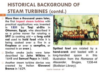 VANITA THAKKAR - BIT
14
HISTORICAL BACKGROUND OF
STEAM TURBINES (contd.)
 More than a thousand years later,
the first impact steam turbine with
practical applications was invented
in 1551 by Taqi al-Din in
Ottoman, Egypt, who described it
as a prime mover for rotating a
SPIT (a cooking aid – a long solid
rod used to hold food while it is
being cooked over a fire in a
fireplace or over a campfire, or
roasted in an oven ).
 Similar smoke jacks were later
described by John Wilkins in
1648 and Samuel Pepys in 1660.
 Another steam turbine device was
created by Italian Giovanni
Branca in 1629.
Spitted fowl are rotated by a
hand-crank and basted with a
long-handled spoon in this
illustration from the Romance of
Alexander, Bruges, 1338-44
(Bodleian Library).
 