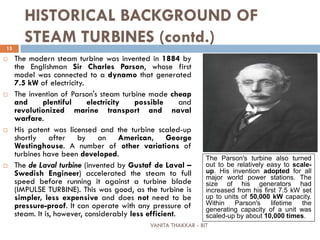 VANITA THAKKAR - BIT
15
HISTORICAL BACKGROUND OF
STEAM TURBINES (contd.)
 The modern steam turbine was invented in 1884 by
the Englishman Sir Charles Parson, whose first
model was connected to a dynamo that generated
7.5 kW of electricity.
 The invention of Parson's steam turbine made cheap
and plentiful electricity possible and
revolutionized marine transport and naval
warfare.
 His patent was licensed and the turbine scaled-up
shortly after by an American, George
Westinghouse. A number of other variations of
turbines have been developed.
 The de Laval turbine (invented by Gustaf de Laval –
Swedish Engineer) accelerated the steam to full
speed before running it against a turbine blade
(IMPULSE TURBINE). This was good, as the turbine is
simpler, less expensive and does not need to be
pressure-proof. It can operate with any pressure of
steam. It is, however, considerably less efficient.
The Parson's turbine also turned
out to be relatively easy to scale-
up. His invention adopted for all
major world power stations. The
size of his generators had
increased from his first 7.5 kW set
up to units of 50,000 kW capacity.
Within Parson's lifetime the
generating capacity of a unit was
scaled-up by about 10,000 times.
 