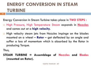 VANITA THAKKAR - BIT
16
ENERGY CONVERSION IN STEAM
TURBINE
Energy Conversion in Steam Turbine takes place in TWO STEPS :
 High Pressure, High Temperature Steam expands in Nozzles
and comes out at a high velocity.
 High velocity steam jets from Nozzles impinge on the blades
mounted on a wheel – Rotor – get deflected by an angle and
suffer a loss of momentum which is absorbed by the Rotor in
producing Torque.
Thus,
STEAM TURBINE = Assemblage of Nozzles and Blades
(mounted on Rotor).
 