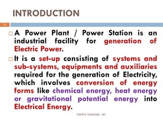 VANITA THAKKAR - BIT
2
INTRODUCTION
 A Power Plant / Power Station is an
industrial facility for generation of
Electric Power.
 It is a set-up consisting of systems and
sub-systems, equipments and auxiliaries
required for the generation of Electricity,
which involves conversion of energy
forms like chemical energy, heat energy
or gravitational potential energy into
Electrical Energy.
 