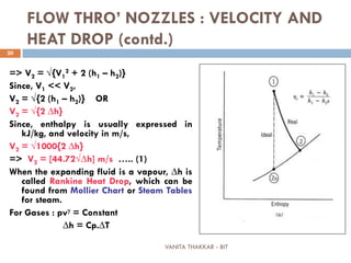 VANITA THAKKAR - BIT
20
FLOW THRO’ NOZZLES : VELOCITY AND
HEAT DROP (contd.)
=> V2 = √{V1
2 + 2 (h1 – h2)}
Since, V1 << V2,
V2 = √{2 (h1 – h2)} OR
V2 = √{2 ∆h}
Since, enthalpy is usually expressed in
kJ/kg, and velocity in m/s,
V2 = √1000{2 ∆h}
=> V2 = [44.72√∆h] m/s ….. (1)
When the expanding fluid is a vapour, ∆h is
called Rankine Heat Drop, which can be
found from Mollier Chart or Steam Tables
for steam.
For Gases : pvγ = Constant
∆h = Cp.∆T
 