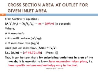 VANITA THAKKAR - BIT
21
CROSS SECTION AREA AT OUTLET FOR
GIVEN INLET AREA
From Continuity Equation :
(A1V1/v1) = (A2V2/v2) = m = (AV/v) (in general);
Where,
A = Area (m2);
v = specific volume (m3/kg);
m = mass flow rate (kg/s)
Area per unit mass flow, (A/m) = (v/V)
i.e., (A/m) = (v/ 44.72√∆h) [From (1)]
Thus, it can be seen that : for calculating variations in area of the
nozzle, it is essential to know how expansion takes place, i.e.
how specific volume and enthalpy vary in the duct.
 