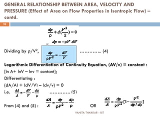 VANITA THAKKAR - BIT
23
GENERAL RELATIONSHIP BETWEEN AREA, VELOCITY AND
PRESSURE (Effect of Area on Flow Properties in Isentropic Flow) –
contd.
Dividing by ρ/V2, ………….. (4)
Logarithmic Differentiation of Continuity Equation, (AV/v) = constant :
[ln A+ lnV – lnv = contant];
Differentiating :
(dA/A) + (dV/V) – (dv/v) = 0
i.e. …………. (5)
From (4) and (5) : OR
 