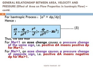VANITA THAKKAR - BIT
24
GENERAL RELATIONSHIP BETWEEN AREA, VELOCITY AND
PRESSURE (Effect of Area on Flow Properties in Isentropic Flow) –
contd.
For Isentropic Process : [a2 = dp/dρ]
Hence :
……….. (5)
Thus, we see that
For Ma<1 an area change causes a pressure change
of the same sign, i.e. positive dA means positive dp
for Ma<1.
For Ma>1, an area change causes a pressure change
of opposite sign, i.e. positive dA means negative
dp for Ma>1.
 