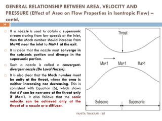 VANITA THAKKAR - BIT
26
GENERAL RELATIONSHIP BETWEEN AREA, VELOCITY AND
PRESSURE (Effect of Area on Flow Properties in Isentropic Flow) –
contd.
 If a nozzle is used to obtain a supersonic
stream staring from low speeds at the inlet,
then the Mach number should increase from
Ma=0 near the inlet to Ma>1 at the exit.
 It is clear that the nozzle must converge in
the subsonic portion and diverge in the
supersonic portion.
 Such a nozzle is called a convergent-
divergent nozzle (De Laval Nozzle).
 It is also clear that the Mach number must
be unity at the throat, where the area is
neither increasing nor decreasing. This is
consistent with Equation (6), which shows
that dV can be non-zero at the throat only
if Ma=1. It also follows that the sonic
velocity can be achieved only at the
throat of a nozzle or a diffuser.
 
