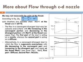 VANITA THAKKAR - BIT
27
More about Flow through c-d nozzle
Ma may not necessarily be unity at the throat.
According to Eq. (6),
such situations are possible when Ma≠1 at the
throat and if dV=0.
 The flow in a convergent-divergent duct may be
subsonic everywhere with Ma increasing in the
convergent portion and decreasing in the
divergent portion with Ma≠1 at the throat (see
upper Fig.). The first part of the duct is acting
as a nozzle, whereas the second part is acting
as a diffuser.
 Alternatively, in a convergent-divergent duct in
which the flow is supersonic everywhere with
Ma decreasing in the convergent part and
increasing in the divergent part and again at
the throat Ma≠1 (see lower Fig.). Here, First
part : Diffuser; Second Part : Nozzle.
 