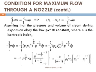 VANITA THAKKAR - BIT
29
CONDITION FOR MAXIMUM FLOW
THROUGH A NOZZLE (contd.)
=>
Assuming that the pressure and volume of steam during
expansion obey the law pvn = constant, where n is the
isentropic index,
( )
1 1 1
2 2 2 1
1
n n
n n n
n
p v p p
n
− −
  −  
= −  
−    
 