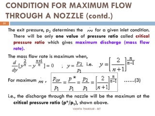 VANITA THAKKAR - BIT
31
CONDITION FOR MAXIMUM FLOW
THROUGH A NOZZLE (contd.)
The exit pressure, p2 determines the for a given inlet condition.
There will be only one value of pressure ratio called critical
pressure ratio which gives maximum discharge (mass flow
rate).
The mass flow rate is maximum when,
i.e.
For maximum , ……(3)
i.e., the discharge through the nozzle will be the maximum at the
critical pressure ratio (p*/p1), shown above.
 
