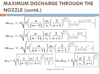 VANITA THAKKAR - BIT
34
MAXIMUM DISCHARGE THROUGH THE
NOZZLE (contd.)
( ) ( )
( )
2 1
1 1
1
1
1 2
1max
1
1
. 2
2
1 1
n
n n
n
n
n
pn
m A
n v n
  + 
−    − −  
+
 −   
−   +  
 
   
=     − +  
( ) ( )
( )
( )
1
1
1
1
1 2
1max
1
1
. 2
2
1 1
n
n
n
n
n
pn
m A
n v n
−
−
+
 −
  
−   +  
 
   
=     − +  
( ) ( )
1
1
1
1 2
1max
1
1
. 2
2
1 1
n
n
n
pn
m A
n v n
−
+
−    −   +  
   
=     − +  
( )
1
1
1
max
1
. 2 1
2
1 1 2
n
npn n
m A
n v n
+
−  −   
=       − +    
1
1
1
max
1
. 2
. .,
1
n
np
i e m A n
v n
+
−  
=   
+  
 