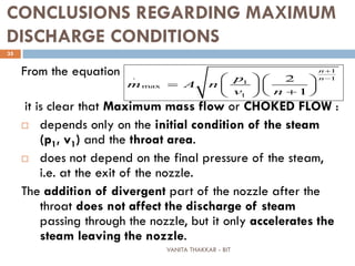 VANITA THAKKAR - BIT
35
CONCLUSIONS REGARDING MAXIMUM
DISCHARGE CONDITIONS
From the equation
it is clear that Maximum mass flow or CHOKED FLOW :
 depends only on the initial condition of the steam
(p1, v1) and the throat area.
 does not depend on the final pressure of the steam,
i.e. at the exit of the nozzle.
The addition of divergent part of the nozzle after the
throat does not affect the discharge of steam
passing through the nozzle, but it only accelerates the
steam leaving the nozzle.
1
1
1
max
1
. 2
1
n
np
m A n
v n
+
−   
=    
+  
 