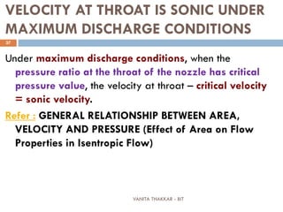 VANITA THAKKAR - BIT
37
VELOCITY AT THROAT IS SONIC UNDER
MAXIMUM DISCHARGE CONDITIONS
Under maximum discharge conditions, when the
pressure ratio at the throat of the nozzle has critical
pressure value, the velocity at throat – critical velocity
= sonic velocity.
Refer : GENERAL RELATIONSHIP BETWEEN AREA,
VELOCITY AND PRESSURE (Effect of Area on Flow
Properties in Isentropic Flow)
 