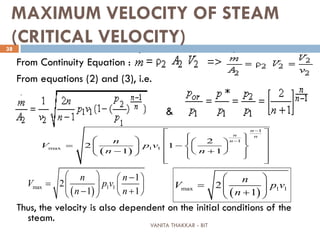 VANITA THAKKAR - BIT
38
MAXIMUM VELOCITY OF STEAM
(CRITICAL VELOCITY)
From Continuity Equation : =>
From equations (2) and (3), i.e.
&
Thus, the velocity is also dependent on the initial conditions of the
steam.
( )max 1 1
1
2
1 1
n n
V p v
n n
  − 
=     − +   ( )max 1 12
1
n
V p v
n
 
=   + 
( )
1
1
max 1 1
2
2 1
1 1
n
n n
nn
V p v
n n
−
−
 
      
−      − +        
 
