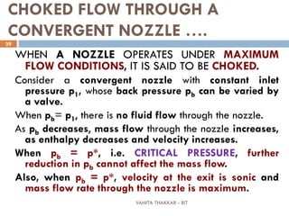 VANITA THAKKAR - BIT
39
CHOKED FLOW THROUGH A
CONVERGENT NOZZLE ….
WHEN A NOZZLE OPERATES UNDER MAXIMUM
FLOW CONDITIONS, IT IS SAID TO BE CHOKED.
Consider a convergent nozzle with constant inlet
pressure p1, whose back pressure pb can be varied by
a valve.
When pb= p1, there is no fluid flow through the nozzle.
As pb decreases, mass flow through the nozzle increases,
as enthalpy decreases and velocity increases.
When pb = p*, i.e. CRITICAL PRESSURE, further
reduction in pb cannot affect the mass flow.
Also, when pb = p*, velocity at the exit is sonic and
mass flow rate through the nozzle is maximum.
 