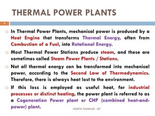 VANITA THAKKAR - BIT
4
THERMAL POWER PLANTS
 In Thermal Power Plants, mechanical power is produced by a
Heat Engine that transforms Thermal Energy, often from
Combustion of a Fuel, into Rotational Energy.
 Most Thermal Power Stations produce steam, and these are
sometimes called Steam Power Plants / Stations.
 Not all thermal energy can be transformed into mechanical
power, according to the Second Law of Thermodynamics.
Therefore, there is always heat lost to the environment.
 If this loss is employed as useful heat, for industrial
processes or distinct heating, the power plant is referred to as
a Cogeneration Power plant or CHP (combined heat-and-
power) plant.
 