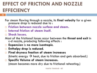 VANITA THAKKAR - BIT
42
EFFECT OF FRICTION AND NOZZLE
EFFECIENCY
For steam flowing through a nozzle, its final velocity for a given
pressure drop is reduced due to :
 Friction between nozzle surface and steam.
 Internal friction of steam itself.
 Shock losses.
Most of the frictional losses occur between the throat and exit in
c-d nozzle, producing following effects :
 Expansion is no more isentropic.
 Enthalpy drop is reduced.
 Final dryness fraction of steam increases
(kinetic energy  heat, due to friction and gets absorbed.)
 Specific Volume of steam increases.
(steam becomes more dry due to frictional reheating.)
 