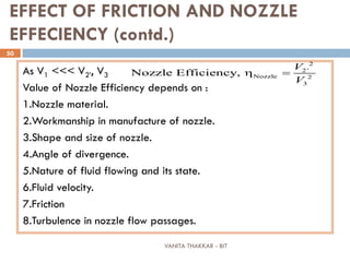 VANITA THAKKAR - BIT
50
EFFECT OF FRICTION AND NOZZLE
EFFECIENCY (contd.)
As V1 <<< V2’, V3
Value of Nozzle Efficiency depends on :
1.Nozzle material.
2.Workmanship in manufacture of nozzle.
3.Shape and size of nozzle.
4.Angle of divergence.
5.Nature of fluid flowing and its state.
6.Fluid velocity.
7.Friction
8.Turbulence in nozzle flow passages.
2
2'
Nozzle 2
3
Nozzle Efficiency,
V
V
η =
 