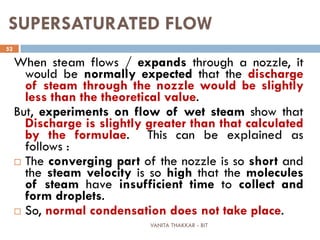 VANITA THAKKAR - BIT
52
SUPERSATURATED FLOW
When steam flows / expands through a nozzle, it
would be normally expected that the discharge
of steam through the nozzle would be slightly
less than the theoretical value.
But, experiments on flow of wet steam show that
Discharge is slightly greater than that calculated
by the formulae. This can be explained as
follows :
 The converging part of the nozzle is so short and
the steam velocity is so high that the molecules
of steam have insufficient time to collect and
form droplets.
 So, normal condensation does not take place.
 