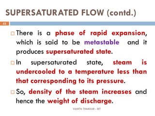 VANITA THAKKAR - BIT
53
SUPERSATURATED FLOW (contd.)
 There is a phase of rapid expansion,
which is said to be metastable and it
produces supersaturated state.
 In supersaturated state, steam is
undercooled to a temperature less than
that corresponding to its pressure.
 So, density of the steam increases and
hence the weight of discharge.
 