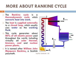 VANITA THAKKAR - BIT
6
MORE ABOUT RANKINE CYCLE
 The Rankine cycle is a
thermodynamic cycle which
converts heat into work.
 The heat is supplied externally
to a closed loop, which usually
uses water as the working
fluid.
 This cycle generates about
80% of all electric power used
throughout the world, including
virtually all solar thermal,
biomass, coal and nuclear
power plants.
 It is named after William John
Macquorn Rankine, a Scottish
polymath.
 