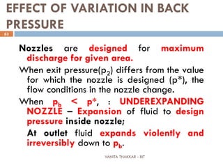 VANITA THAKKAR - BIT
63
EFFECT OF VARIATION IN BACK
PRESSURE
Nozzles are designed for maximum
discharge for given area.
When exit pressure(p2) differs from the value
for which the nozzle is designed (p*), the
flow conditions in the nozzle change.
When pb < p*, : UNDEREXPANDING
NOZZLE – Expansion of fluid to design
pressure inside nozzle;
At outlet fluid expands violently and
irreversibly down to pb.
 