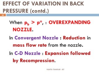 VANITA THAKKAR - BIT
64
EFFECT OF VARIATION IN BACK
PRESSURE (contd.)
When pb > p*, : OVEREXPANDING
NOZZLE.
In Convergent Nozzle : Reduction in
mass flow rate from the nozzle.
In C-D Nozzle : Expansion followed
by Recompression.
 