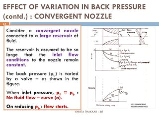 VANITA THAKKAR - BIT
65
EFFECT OF VARIATION IN BACK PRESSURE
(contd.) : CONVERGENT NOZZLE
Consider a convergent nozzle
connected to a large reservoir of
fluid.
The reservoir is assumed to be so
large that the inlet flow
conditions to the nozzle remain
constant.
The back pressure (pb) is varied
by a valve – as shown in the
figure.
When inlet pressure, p1 = pb :
No fluid flow – curve (a).
On reducing pb : flow starts.
 