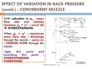VANITA THAKKAR - BIT
66
EFFECT OF VARIATION IN BACK PRESSURE
(contd.) : CONVERGENT NOZZLE
With reduction in pb : mass
flow rate and velocity
increase; pb > p* – curve (b)
 OVEREXPANSION.
When pb = p* : maximum
mass flow rate / discharge
through the nozzle – curve (c)
: CHOKED FLOW through the
nozzle.
Upto this point and
excluding this point :
OVEREXPANDING
CONDITIONS.
 
