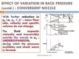VANITA THAKKAR - BIT
67
EFFECT OF VARIATION IN BACK PRESSURE
(contd.) : CONVERGENT NOZZLE
With further reduction in
pb i.e. pb < p* : mass flow
rate, velocity and specific
volume do not change.
The fluid expands
violently and irreversibly
outside the nozzle to pb :
UNDEREXPANSION,
during which the pressure
oscillates and shock wave
is formed.
 