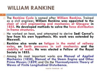 VANITA THAKKAR - BIT
7
WILLIAM RANKINE
 The Rankine Cycle is named after William Rankine. Trained
as a civil engineer, William Rankine was appointed to the
chair of civil engineering and mechanics at Glasgow in
1855. He developed methods to solve the force distribution
in frame structures.
 He worked on heat, and attempted to derive Sadi Carnot's
law from his own hypothesis. His work was extended by
Maxwell.
 Rankine also wrote on fatigue in the metal of railway
axles, on Earth pressures in soil mechanics and the
stability of walls. He was elected a Fellow of the Royal
Society in 1853.
 Among his most important works are Manual of Applied
Mechanics (1858), Manual of the Steam Engine and Other
Prime Movers (1859) and On the Thermodynamic Theory of
Waves of Finite Longitudinal Disturbance.
 