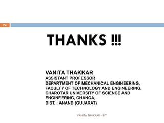 VANITA THAKKAR - BIT
74
THANKS !!!
VANITA THAKKAR
ASSISTANT PROFESSOR
DEPARTMENT OF MECHANICAL ENGINEERING,
FACULTY OF TECHNOLOGY AND ENGINEERING,
CHAROTAR UNIVERSITY OF SCIENCE AND
ENGINEERING, CHANGA,
DIST. : ANAND (GUJARAT)
 