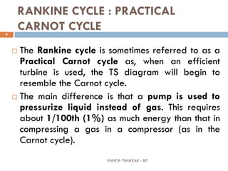 VANITA THAKKAR - BIT
9
RANKINE CYCLE : PRACTICAL
CARNOT CYCLE
 The Rankine cycle is sometimes referred to as a
Practical Carnot cycle as, when an efficient
turbine is used, the TS diagram will begin to
resemble the Carnot cycle.
 The main difference is that a pump is used to
pressurize liquid instead of gas. This requires
about 1/100th (1%) as much energy than that in
compressing a gas in a compressor (as in the
Carnot cycle).
 