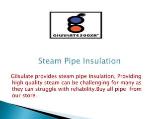 Gilsulate provides steam pipe Insulation, Providing
high quality steam can be challenging for many as
they can struggle with reliability.Buy all pipe from
our store.
 